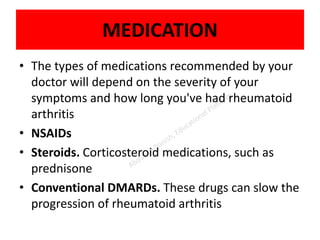 MEDICATION
• The types of medications recommended by your
doctor will depend on the severity of your
symptoms and how long you've had rheumatoid
arthritis
• NSAIDs
• Steroids. Corticosteroid medications, such as
prednisone
• Conventional DMARDs. These drugs can slow the
progression of rheumatoid arthritis
 