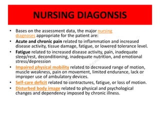 NURSING DIAGONSIS
• Bases on the assessment data, the major nursing
diagnoses appropriate for the patient are:
• Acute and chronic pain related to inflammation and increased
disease activity, tissue damage, fatigue, or lowered tolerance level.
• Fatigue related to increased disease activity, pain, inadequate
sleep/rest, deconditioning, inadequate nutrition, and emotional
stress/depression
• Impaired physical mobility related to decreased range of motion,
muscle weakness, pain on movement, limited endurance, lack or
improper use of ambulatory devices.
• Self-care deficit related to contractures, fatigue, or loss of motion.
• Disturbed body image related to physical and psychological
changes and dependency imposed by chronic illness.
 