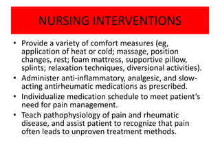 NURSING INTERVENTIONS
• Provide a variety of comfort measures (eg,
application of heat or cold; massage, position
changes, rest; foam mattress, supportive pillow,
splints; relaxation techniques, diversional activities).
• Administer anti-inflammatory, analgesic, and slow-
acting antirheumatic medications as prescribed.
• Individualize medication schedule to meet patient’s
need for pain management.
• Teach pathophysiology of pain and rheumatic
disease, and assist patient to recognize that pain
often leads to unproven treatment methods.
 