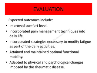 EVALUATION
Expected outcomes include:
• Improved comfort level.
• Incorporated pain management techniques into
daily life.
• Incorporated strategies necessary to modify fatigue
as part of the daily activities.
• Attained and maintained optimal functional
mobility.
• Adapted to physical and psychological changes
imposed by the rheumatic disease.
 