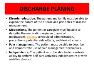 DISCHARGE PLANING
• Disorder education. The patient and family must be able to
explain the nature of the disease and principles of disease
management.
• Medications. The patient or caregiver must be able to
describe the medication regimen (name of
medications, dosage, schedule pf administration,
precautions, potential side effects, and desired effects.
• Pain management. The patient must be able to describe
and demonstrate use of pain management techniques.
• Independence. The patient must be able to demonstrate
ability to perform self-care activities independently or with
assistive devices.
 