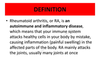 DEFINITION
• Rheumatoid arthritis, or RA, is an
autoimmune and inflammatory disease,
which means that your immune system
attacks healthy cells in your body by mistake,
causing inflammation (painful swelling) in the
affected parts of the body. RA mainly attacks
the joints, usually many joints at once
 
