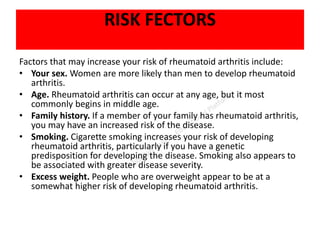 RISK FECTORS
Factors that may increase your risk of rheumatoid arthritis include:
• Your sex. Women are more likely than men to develop rheumatoid
arthritis.
• Age. Rheumatoid arthritis can occur at any age, but it most
commonly begins in middle age.
• Family history. If a member of your family has rheumatoid arthritis,
you may have an increased risk of the disease.
• Smoking. Cigarette smoking increases your risk of developing
rheumatoid arthritis, particularly if you have a genetic
predisposition for developing the disease. Smoking also appears to
be associated with greater disease severity.
• Excess weight. People who are overweight appear to be at a
somewhat higher risk of developing rheumatoid arthritis.
 