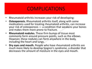 COMPLICATIONS
• Rheumatoid arthritis increases your risk of developing:
• Osteoporosis. Rheumatoid arthritis itself, along with some
medications used for treating rheumatoid arthritis, can increase
your risk of osteoporosis — a condition that weakens your bones
and makes them more prone to fracture.
• Rheumatoid nodules. These firm bumps of tissue most
commonly form around pressure points, such as the elbows.
However, these nodules can form anywhere in the body,
including the heart and lungs.
• Dry eyes and mouth. People who have rheumatoid arthritis are
much more likely to develop Sjogren's syndrome, a disorder that
decreases the amount of moisture in the eyes and mouth.
 