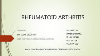 RHEUMATOID ARTHRITIS 
GUIDED BY: 
MR. JAGAT UPADHYAY 
ASST. PROFESSOR PHARMACEUTICAL CHEMISTRY 
PREPARED BY: 
HARSH CHUNARA 
ID NO: 10P008 
ROLL NO: 08 
YEAR : 4th year 
FACULTY OF PHARMACY DHARMSINH DESAI UNIVERSITY, NADIAD. 
 