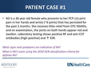 PATIENT CASE #1
• MJ is a 36 year old female who presents to her PCP c/o joint
pain in her hands and wrists (~6 joints) that has persisted for
the past 2 months. She receives little relief from OTC NSAIDs,
and on examination, the joints on both hands appear red and
swollen. Laboratory testing shows positive RF and anti-CCP
antibodies (high-positive) and ↑ ESR.
What signs and symptoms are indicative of RA?
What is MJ’s score using the 2010 ACR classification criteria for
definite RA?
 