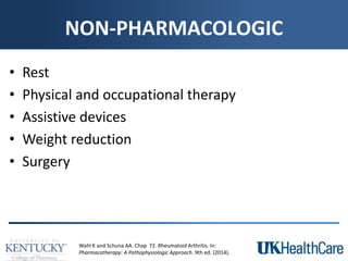NON-PHARMACOLOGIC
• Rest
• Physical and occupational therapy
• Assistive devices
• Weight reduction
• Surgery
Wahl K and Schuna AA. Chap 72. Rheumatoid Arthritis. In:
Pharmacotherapy: A Pathophysiologic Approach. 9th ed. (2014).
 