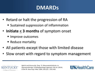 DMARDs
• Retard or halt the progression of RA
 Sustained suppression of inflammation
• Initiate < 3 months of symptom onset
 Improve outcomes
 Reduce mortality
• All patients except those with limited disease
• Slow onset with regard to symptom management
Wahl K and Schuna AA. Chap 72. Rheumatoid Arthritis. In:
Pharmacotherapy: A Pathophysiologic Approach. 9th ed. (2014).
O’Dell JR. New Engl J Med. 2004; 350 (25): 2591-602.
 