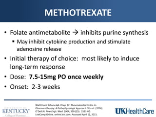 METHOTREXATE
• Folate antimetabolite  inhibits purine synthesis
 May inhibit cytokine production and stimulate
adenosine release
• Initial therapy of choice: most likely to induce
long-term response
• Dose: 7.5-15mg PO once weekly
• Onset: 2-3 weeks
Wahl K and Schuna AA. Chap 72. Rheumatoid Arthritis. In:
Pharmacotherapy: A Pathophysiologic Approach. 9th ed. (2014).
O’Dell JR. New Engl J Med. 2004; 350 (25): 2591-60.
LexiComp Online. online.lexi.com. Accessed April 12, 2015.
 