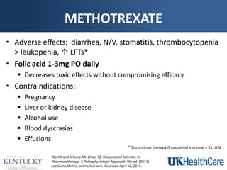 METHOTREXATE
• Adverse effects: diarrhea, N/V, stomatitis, thrombocytopenia
> leukopenia, ↑ LFTs*
• Folic acid 1-3mg PO daily
 Decreases toxic effects without compromising efficacy
• Contraindications:
 Pregnancy
 Liver or kidney disease
 Alcohol use
 Blood dyscrasias
 Effusions
Wahl K and Schuna AA. Chap 72. Rheumatoid Arthritis. In:
Pharmacotherapy: A Pathophysiologic Approach. 9th ed. (2014).
LexiComp Online. online.lexi.com. Accessed April 12, 2015.
*Discontinue therapy if sustained increase > 2x ULN
 
