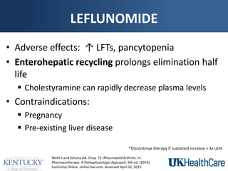 LEFLUNOMIDE
• Adverse effects: ↑ LFTs, pancytopenia
• Enterohepatic recycling prolongs elimination half
life
 Cholestyramine can rapidly decrease plasma levels
• Contraindications:
 Pregnancy
 Pre-existing liver disease
Wahl K and Schuna AA. Chap 72. Rheumatoid Arthritis. In:
Pharmacotherapy: A Pathophysiologic Approach. 9th ed. (2014).
LexiComp Online. online.lexi.com. Accessed April 12, 2015.
*Discontinue therapy if sustained increase > 3x ULN
 