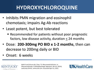 HYDROXYCHLOROQUINE
• Inhibits PMN migration and eosinophil
chemotaxis; impairs Ag-Ab reactions
• Least potent, but best tolerated
 Recommended for patients without poor prognostic
factors, low disease activity, duration < 24 months
• Dose: 200-300mg PO BID x 1-2 months, then can
decrease to 200mg daily or BID
• Onset: 6 weeks
Wahl K and Schuna AA. Chap 72. Rheumatoid Arthritis. In:
Pharmacotherapy: A Pathophysiologic Approach. 9th ed. (2014).
LexiComp Online. online.lexi.com. Accessed April 12, 2015.
 