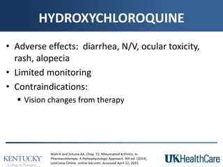 HYDROXYCHLOROQUINE
• Adverse effects: diarrhea, N/V, ocular toxicity,
rash, alopecia
• Limited monitoring
• Contraindications:
 Vision changes from therapy
Wahl K and Schuna AA. Chap 72. Rheumatoid Arthritis. In:
Pharmacotherapy: A Pathophysiologic Approach. 9th ed. (2014).
LexiComp Online. online.lexi.com. Accessed April 12, 2015.
 