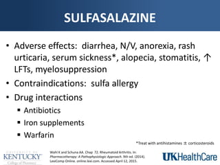 SULFASALAZINE
• Adverse effects: diarrhea, N/V, anorexia, rash
urticaria, serum sickness*, alopecia, stomatitis, ↑
LFTs, myelosuppression
• Contraindications: sulfa allergy
• Drug interactions
 Antibiotics
 Iron supplements
 Warfarin
Wahl K and Schuna AA. Chap 72. Rheumatoid Arthritis. In:
Pharmacotherapy: A Pathophysiologic Approach. 9th ed. (2014).
LexiComp Online. online.lexi.com. Accessed April 12, 2015.
*Treat with antihistamines ± corticosteroids
 
