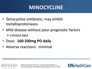 MINOCYCLINE
• Tetracycline antibiotic; may inhibit
metalloproteinases
• Mild disease without poor prognostic factors
 Limited data
• Dose: 100-200mg PO daily
• Adverse reactions: minimal
Wahl K and Schuna AA. Chap 72. Rheumatoid Arthritis. In:
Pharmacotherapy: A Pathophysiologic Approach. 9th ed. (2014).
 
