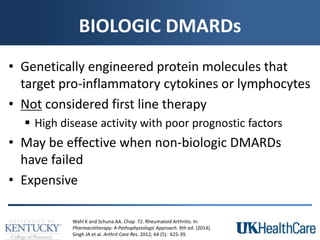 BIOLOGIC DMARDs
• Genetically engineered protein molecules that
target pro-inflammatory cytokines or lymphocytes
• Not considered first line therapy
 High disease activity with poor prognostic factors
• May be effective when non-biologic DMARDs
have failed
• Expensive
Wahl K and Schuna AA. Chap 72. Rheumatoid Arthritis. In:
Pharmacotherapy: A Pathophysiologic Approach. 9th ed. (2014).
Singh JA et al. Arthrit Care Res. 2012; 64 (5): 625-39.
 