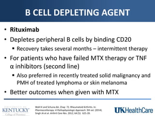B CELL DEPLETING AGENT
• Rituximab
• Depletes peripheral B cells by binding CD20
 Recovery takes several months – intermittent therapy
• For patients who have failed MTX therapy or TNF
α inhibitors (second line)
 Also preferred in recently treated solid malignancy and
PMH of treated lymphoma or skin melanoma
• Better outcomes when given with MTX
Wahl K and Schuna AA. Chap 72. Rheumatoid Arthritis. In:
Pharmacotherapy: A Pathophysiologic Approach. 9th ed. (2014).
Singh JA et al. Arthrit Care Res. 2012; 64 (5): 625-39.
 