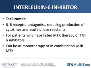 INTERLEUKIN-6 INHIBITOR
• Tocilizumab
• IL-6 receptor antagonist, reducing production of
cytokines and acute phase reactants
• For patients who have failed MTX therapy or TNF
α inhibitors
• Can be as monotherapy or in combination with
MTX
Singh JA et al. Arthrit Care Res. 2012; 64 (5): 625-39.
LexiComp Online. online.lexi.com. Accessed April 12, 2015.
 