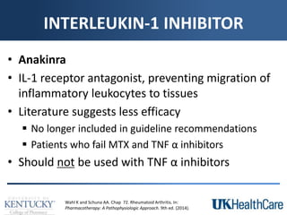 INTERLEUKIN-1 INHIBITOR
• Anakinra
• IL-1 receptor antagonist, preventing migration of
inflammatory leukocytes to tissues
• Literature suggests less efficacy
 No longer included in guideline recommendations
 Patients who fail MTX and TNF α inhibitors
• Should not be used with TNF α inhibitors
Wahl K and Schuna AA. Chap 72. Rheumatoid Arthritis. In:
Pharmacotherapy: A Pathophysiologic Approach. 9th ed. (2014).
 