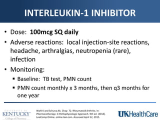 INTERLEUKIN-1 INHIBITOR
• Dose: 100mcg SQ daily
• Adverse reactions: local injection-site reactions,
headache, arthralgias, neutropenia (rare),
infection
• Monitoring:
 Baseline: TB test, PMN count
 PMN count monthly x 3 months, then q3 months for
one year
Wahl K and Schuna AA. Chap 72. Rheumatoid Arthritis. In:
Pharmacotherapy: A Pathophysiologic Approach. 9th ed. (2014).
LexiComp Online. online.lexi.com. Accessed April 12, 2015.
 