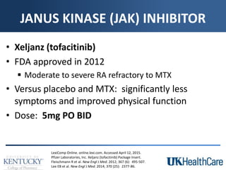 JANUS KINASE (JAK) INHIBITOR
• Xeljanz (tofacitinib)
• FDA approved in 2012
 Moderate to severe RA refractory to MTX
• Versus placebo and MTX: significantly less
symptoms and improved physical function
• Dose: 5mg PO BID
LexiComp Online. online.lexi.com. Accessed April 12, 2015.
Pfizer Laboratories, Inc. Xeljanz (tofacitinib) Package Insert.
Fleischmann R et al. New Engl J Med. 2012; 367 (6): 495-507.
Lee EB et al. New Engl J Med. 2014; 370 (25): 2377-86.
 