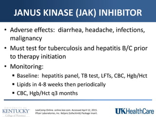 JANUS KINASE (JAK) INHIBITOR
• Adverse effects: diarrhea, headache, infections,
malignancy
• Must test for tuberculosis and hepatitis B/C prior
to therapy initiation
• Monitoring:
 Baseline: hepatitis panel, TB test, LFTs, CBC, Hgb/Hct
 Lipids in 4-8 weeks then periodically
 CBC, Hgb/Hct q3 months
LexiComp Online. online.lexi.com. Accessed April 12, 2015.
Pfizer Laboratories, Inc. Xeljanz (tofacitinib) Package Insert.
 