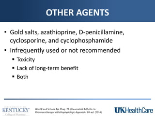 OTHER AGENTS
• Gold salts, azathioprine, D-penicillamine,
cyclosporine, and cyclophosphamide
• Infrequently used or not recommended
 Toxicity
 Lack of long-term benefit
 Both
Wahl K and Schuna AA. Chap 72. Rheumatoid Arthritis. In:
Pharmacotherapy: A Pathophysiologic Approach. 9th ed. (2014).
 