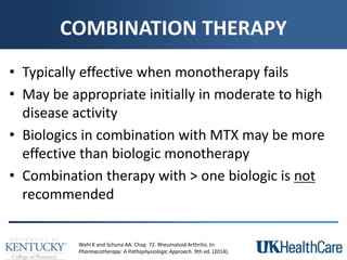 COMBINATION THERAPY
• Typically effective when monotherapy fails
• May be appropriate initially in moderate to high
disease activity
• Biologics in combination with MTX may be more
effective than biologic monotherapy
• Combination therapy with > one biologic is not
recommended
Wahl K and Schuna AA. Chap 72. Rheumatoid Arthritis. In:
Pharmacotherapy: A Pathophysiologic Approach. 9th ed. (2014).
 