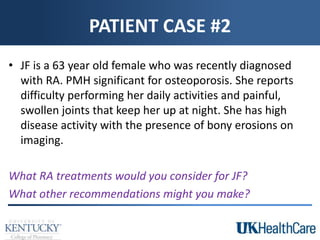PATIENT CASE #2
• JF is a 63 year old female who was recently diagnosed
with RA. PMH significant for osteoporosis. She reports
difficulty performing her daily activities and painful,
swollen joints that keep her up at night. She has high
disease activity with the presence of bony erosions on
imaging.
What RA treatments would you consider for JF?
What other recommendations might you make?
 