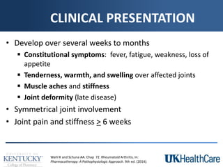 CLINICAL PRESENTATION
• Develop over several weeks to months
 Constitutional symptoms: fever, fatigue, weakness, loss of
appetite
 Tenderness, warmth, and swelling over affected joints
 Muscle aches and stiffness
 Joint deformity (late disease)
• Symmetrical joint involvement
• Joint pain and stiffness > 6 weeks
Wahl K and Schuna AA. Chap 72. Rheumatoid Arthritis. In:
Pharmacotherapy: A Pathophysiologic Approach. 9th ed. (2014).
 
