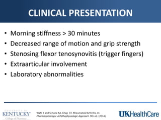 CLINICAL PRESENTATION
• Morning stiffness > 30 minutes
• Decreased range of motion and grip strength
• Stenosing flexor tenosynovitis (trigger fingers)
• Extraarticular involvement
• Laboratory abnormalities
Wahl K and Schuna AA. Chap 72. Rheumatoid Arthritis. In:
Pharmacotherapy: A Pathophysiologic Approach. 9th ed. (2014).
 