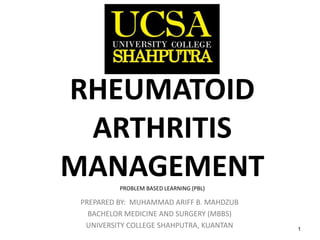 1
RHEUMATOID
ARTHRITIS
MANAGEMENTPROBLEM BASED LEARNING (PBL)
PREPARED BY: MUHAMMAD ARIFF B. MAHDZUB
BACHELOR MEDICINE AND SURGERY (MBBS)
UNIVERSITY COLLEGE SHAHPUTRA, KUANTAN
 