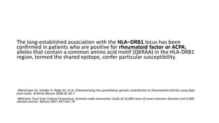 The long-established association with the HLA–DRB1 locus has been
confirmed in patients who are positive for rheumatoid factor or ACPA;
alleles that contain a common amino acid motif (QKRAA) in the HLA-DRB1
region, termed the shared epitope, confer particular susceptibility.
MacGregor AJ, Snieder H, Rigby AS, et al. Characterizing the quantitative genetic contribution to rheumatoid arthritis using data
from twins. Arthritis Rheum 2000;43:30-7.
Wellcome Trust Case Control Consortium. Genome-wide association study of 14,000 cases of seven common diseases and 3,000
shared controls. Nature 2007; 447:661-78
 