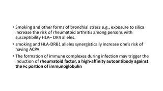 • Smoking and other forms of bronchial stress e.g., exposure to silica
increase the risk of rheumatoid arthritis among persons with
susceptibility HLA– DR4 alleles.
• smoking and HLA-DRB1 alleles synergistically increase one’s risk of
having ACPA
• The formation of immune complexes during infection may trigger the
induction of rheumatoid factor, a high-affinity autoantibody against
the Fc portion of immunoglobulin
 