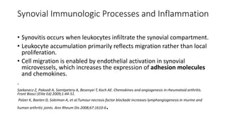 Synovial Immunologic Processes and Inflammation
• Synovitis occurs when leukocytes infiltrate the synovial compartment.
• Leukocyte accumulation primarily reflects migration rather than local
proliferation.
• Cell migration is enabled by endothelial activation in synovial
microvessels, which increases the expression of adhesion molecules
and chemokines.
.
Szekanecz Z, Pakozdi A, Szentpetery A, Besenyei T, Koch AE. Chemokines and angiogenesis in rheumatoid arthritis.
Front Biosci (Elite Ed) 2009;1:44-51.
Polzer K, Baeten D, Soleiman A, et al.Tumour necrosis factor blockade increases lymphangiogenesis in murine and
human arthritic joints. Ann Rheum Dis 2008;67:1610-6.
 