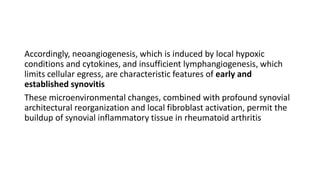 Accordingly, neoangiogenesis, which is induced by local hypoxic
conditions and cytokines, and insufficient lymphangiogenesis, which
limits cellular egress, are characteristic features of early and
established synovitis
These microenvironmental changes, combined with profound synovial
architectural reorganization and local fibroblast activation, permit the
buildup of synovial inflammatory tissue in rheumatoid arthritis
 