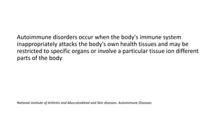 Autoimmune disorders occur when the body's immune system
inappropriately attacks the body's own health tissues and may be
restricted to specific organs or involve a particular tissue ion different
parts of the body
National institute of Arthritis and Musculoskletal and Skin diseases. Autoimmune Diseases
 