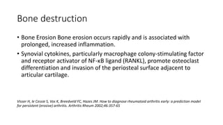 Bone destruction
• Bone Erosion Bone erosion occurs rapidly and is associated with
prolonged, increased inflammation.
• Synovial cytokines, particularly macrophage colony-stimulating factor
and receptor activator of NF-κB ligand (RANKL), promote osteoclast
differentiation and invasion of the periosteal surface adjacent to
articular cartilage.
Visser H, le Cessie S, Vos K, Breedveld FC, Hazes JM. How to diagnose rheumatoid arthritis early: a prediction model
for persistent (erosive) arthritis. Arthritis Rheum 2002;46:357-65
 