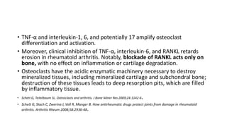 • TNF-α and interleukin-1, 6, and potentially 17 amplify osteoclast
differentiation and activation.
• Moreover, clinical inhibition of TNF-α, interleukin-6, and RANKL retards
erosion in rheumatoid arthritis. Notably, blockade of RANKL acts only on
bone, with no effect on inflammation or cartilage degradation.
• Osteoclasts have the acidic enzymatic machinery necessary to destroy
mineralized tissues, including mineralized cartilage and subchondral bone;
destruction of these tissues leads to deep resorption pits, which are filled
by inflammatory tissue.
• Schett G, Teitelbaum SL. Osteoclasts and arthritis. J Bone Miner Res 2009;24:1142-6.
• Schett G, Stach C, Zwerina J, Voll R, Manger B. How antirheumatic drugs protect joints from damage in rheumatoid
arthritis. Arthritis Rheum 2008;58:2936-48.
 