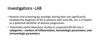 Investigations -LAB
• Routine viral screening by serologic testing does not significantly
facilitate the diagnosis of RA in patients with early RA, nor is it helpful
as a potential identifier of disease progression.
• Potentially useful laboratory studies in suspected RA fall into 3
categories—markers of inflammation, hematologic parameters, and
immunologic parameters
 