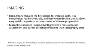 IMAGING
• Radiography remains the first choice for imaging in RA; it is
inexpensive, readily available, and easily reproducible, and it allows
easy serial comparison for assessment of disease progression
• Magnetic resonance imaging (MRI) provides a more accurate
assessment and earlier detection of lesions than radiography does
Radiographic imaging: the ‘gold standard’ for assessment of disease progression in rheumatoid arthritis. Rheumatology
(Oxford). 2000 Jun. 39 suppl 1:9-16.
 