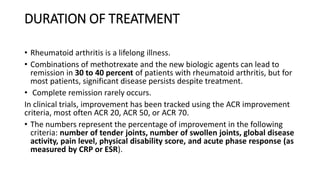 DURATION OF TREATMENT
• Rheumatoid arthritis is a lifelong illness.
• Combinations of methotrexate and the new biologic agents can lead to
remission in 30 to 40 percent of patients with rheumatoid arthritis, but for
most patients, significant disease persists despite treatment.
• Complete remission rarely occurs.
In clinical trials, improvement has been tracked using the ACR improvement
criteria, most often ACR 20, ACR 50, or ACR 70.
• The numbers represent the percentage of improvement in the following
criteria: number of tender joints, number of swollen joints, global disease
activity, pain level, physical disability score, and acute phase response (as
measured by CRP or ESR).
 