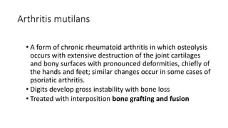 Arthritis mutilans
• A form of chronic rheumatoid arthritis in which osteolysis
occurs with extensive destruction of the joint cartilages
and bony surfaces with pronounced deformities, chiefly of
the hands and feet; similar changes occur in some cases of
psoriatic arthritis.
• Digits develop gross instability with bone loss
• Treated with interposition bone grafting and fusion
 