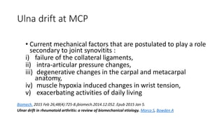 Ulna drift at MCP
• Current mechanical factors that are postulated to play a role
secondary to joint synovitits :
i) failure of the collateral ligaments,
ii) intra-articular pressure changes,
iii) degenerative changes in the carpal and metacarpal
anatomy,
iv) muscle hypoxia induced changes in wrist tension,
v) exacerbating activities of daily living
Biomech. 2015 Feb 26;48(4):725-8.jbiomech.2014.12.052. Epub 2015 Jan 5.
Ulnar drift in rheumatoid arthritis: a review of biomechanical etiology. Morco S, Bowden A
 