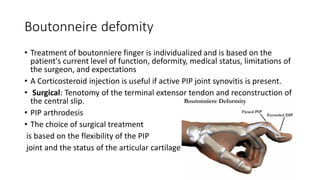 Boutonneire defomity
• Treatment of boutonniere finger is individualized and is based on the
patient's current level of function, deformity, medical status, limitations of
the surgeon, and expectations
• A Corticosteroid injection is useful if active PIP joint synovitis is present.
• Surgical: Tenotomy of the terminal extensor tendon and reconstruction of
the central slip.
• PIP arthrodesis
• The choice of surgical treatment
is based on the flexibility of the PIP
joint and the status of the articular cartilage.
 