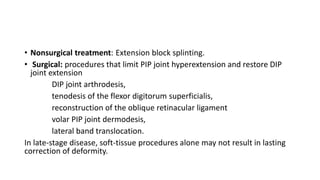• Nonsurgical treatment: Extension block splinting.
• Surgical: procedures that limit PIP joint hyperextension and restore DIP
joint extension
DIP joint arthrodesis,
tenodesis of the flexor digitorum superficialis,
reconstruction of the oblique retinacular ligament
volar PIP joint dermodesis,
lateral band translocation.
In late-stage disease, soft-tissue procedures alone may not result in lasting
correction of deformity.
 