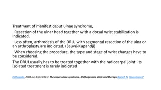 Treatment of manifest caput ulnae syndrome,
Resection of the ulnar head together with a dorsal wrist stabilization is
indicated.
Less often, arthrodesis of the DRUJ with segmental resection of the ulna or
an arthroplasty are indicated. (Sauvé-Kapandji)
When choosing the procedure, the type and stage of wrist changes have to
be considered.
The DRUJ usually has to be treated together with the radiocarpal joint. Its
isolated treatment is rarely indicated
Orthopade. 2004 Jun;33(6):692-7. The caput-ulnae-syndrome. Pathogenesis, clinic and therapy Borisch N, Haussmann P
 