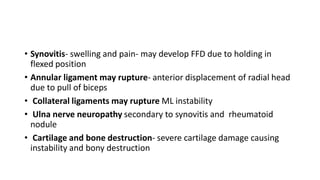 • Synovitis- swelling and pain- may develop FFD due to holding in
flexed position
• Annular ligament may rupture- anterior displacement of radial head
due to pull of biceps
• Collateral ligaments may rupture ML instability
• Ulna nerve neuropathy secondary to synovitis and rheumatoid
nodule
• Cartilage and bone destruction- severe cartilage damage causing
instability and bony destruction
 
