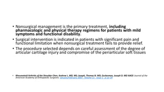 • Nonsurgical management is the primary treatment, including
pharmacologic and physical therapy regimens for patients with mild
symptoms and functional disability.
• Surgical intervention is indicated in patients with significant pain and
functional limitation when nonsurgical treatment fails to provide relief.
• The procedure selected depends on careful assessment of the degree of
articular cartilage injury and compromise of the periarticular soft tissues
• Rheumatoid Arthritis of the Shoulder Chen, Andrew L. MD, MS; Joseph, Thomas N. MD; Zuckerman, Joseph D. MD AAOS Journal of the
American Academy of Orthopaedic Surgeons: January/February 2003 - Volume 11 - Issue 1 - p 12–24
 