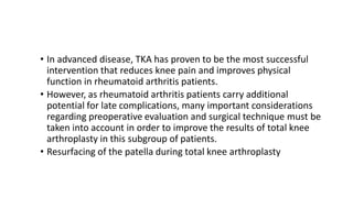 • In advanced disease, TKA has proven to be the most successful
intervention that reduces knee pain and improves physical
function in rheumatoid arthritis patients.
• However, as rheumatoid arthritis patients carry additional
potential for late complications, many important considerations
regarding preoperative evaluation and surgical technique must be
taken into account in order to improve the results of total knee
arthroplasty in this subgroup of patients.
• Resurfacing of the patella during total knee arthroplasty
 